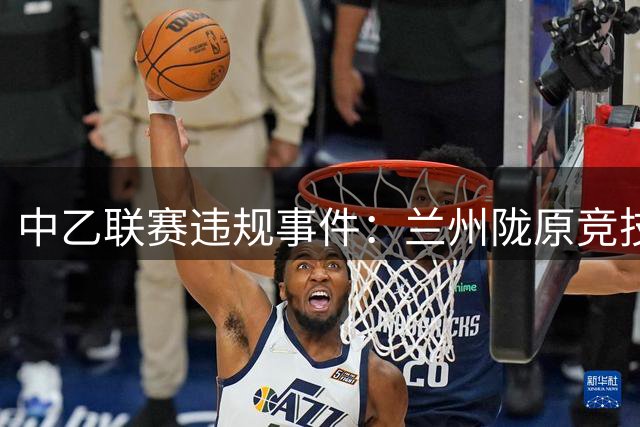 中乙联赛违规事件：兰州陇原竞技及赛区遭通报批评
