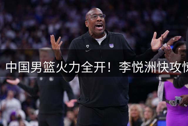 中国男篮火力全开！李悦洲快攻惊艳全场 12人轮换全部得分创纪录