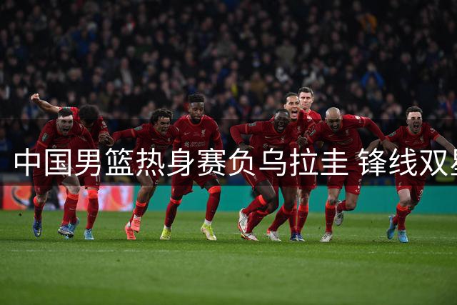中国男篮热身赛负乌拉圭 锋线双星闪光难掩后场低迷
