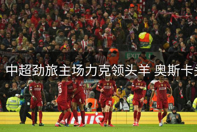 中超劲旅主场力克领头羊 奥斯卡头槌定音助玉昆挺进前三