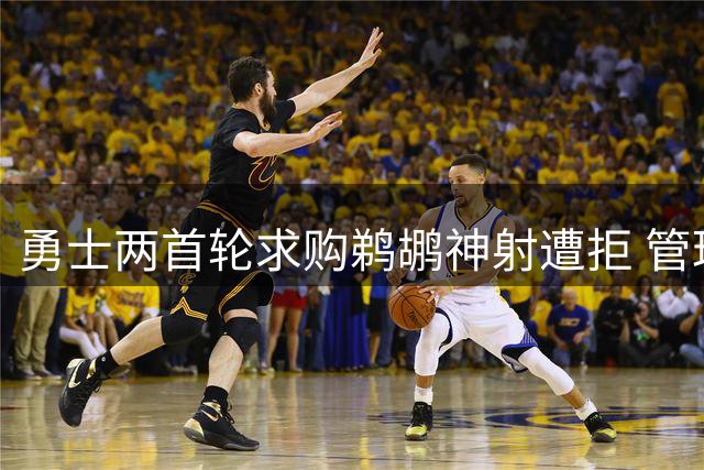 勇士两首轮求购鹈鹕神射遭拒 管理层坚持索要三签+潜力新星