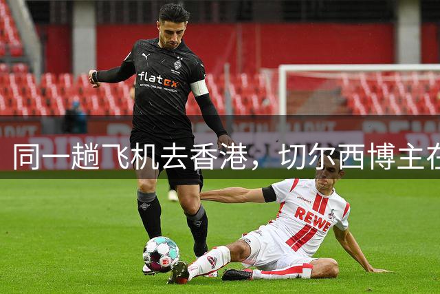 同一趟飞机去香港，切尔西博主在机场偶遇内托