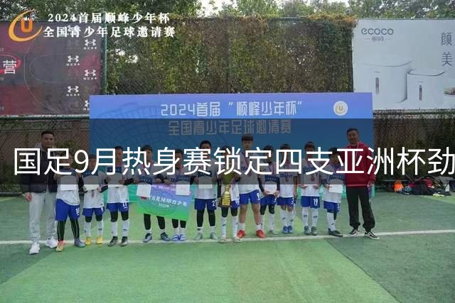 国足9月热身赛锁定四支亚洲杯劲旅 乌兹别克斯坦携世界杯经验来华