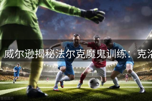 威尔逊揭秘法尔克魔鬼训练：克洛普式强度助利兹联备战新赛季