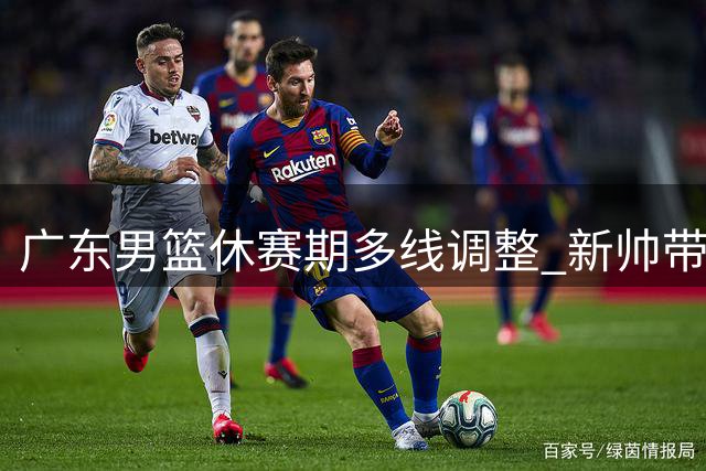 广东男篮休赛期多线调整 新帅带队徐杰担纲核心
