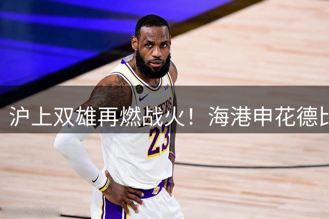 沪上双雄再燃战火！海港申花德比战外援齐整 保级压力下谁能笑傲八万人？