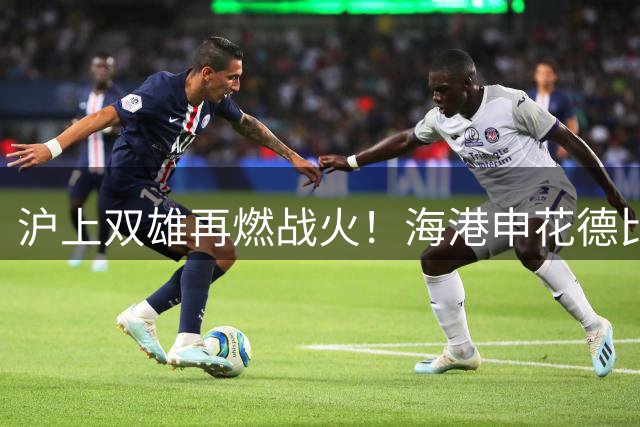 沪上双雄再燃战火！海港申花德比战外援齐整 保级压力下谁能笑傲八万人？
