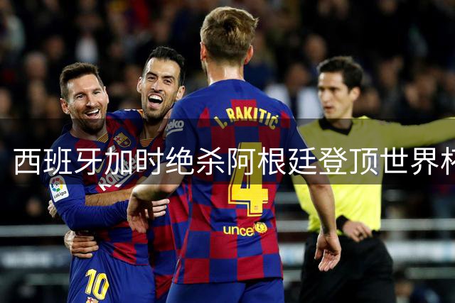 西班牙加时绝杀阿根廷登顶世界杯 赛后冲突与C罗点赞引爆足坛热议
