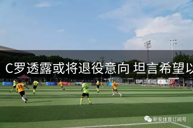 C罗透露或将退役意向 坦言希望以辉煌战绩告别绿茵